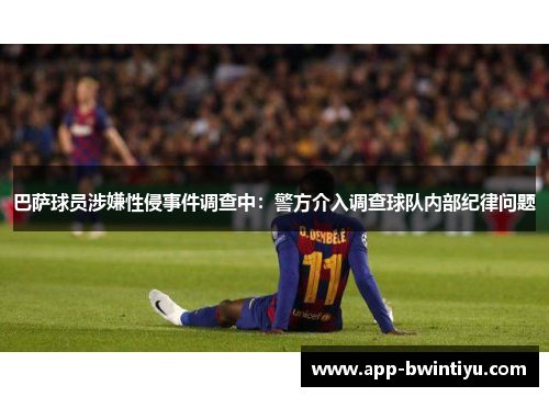 巴萨球员涉嫌性侵事件调查中：警方介入调查球队内部纪律问题