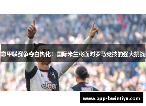 意甲联赛争夺白热化！国际米兰将面对罗马竞技的强大挑战