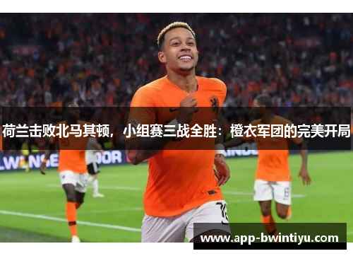 荷兰击败北马其顿，小组赛三战全胜：橙衣军团的完美开局